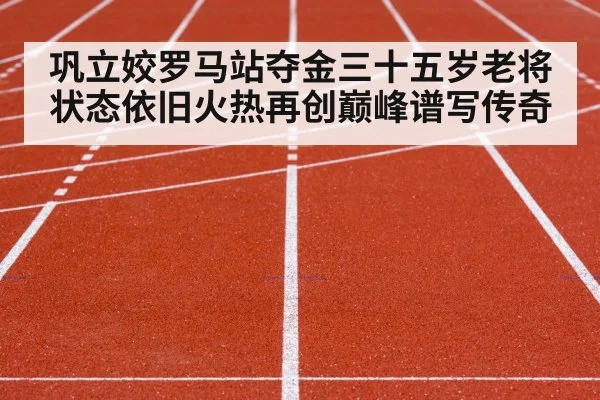 巩立姣罗马站夺金三十五岁老将状态依旧火热再创巅峰谱写传奇