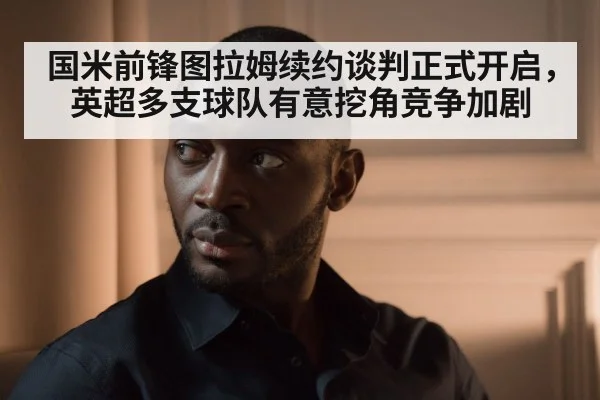 国米前锋图拉姆续约谈判正式开启，英超多支球队有意挖角竞争加剧