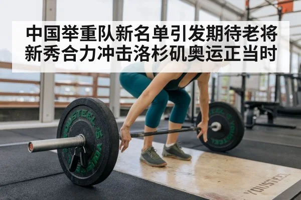 中国举重队新名单引发期待老将新秀合力冲击洛杉矶奥运正当时